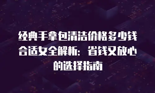 经典手拿包清洁价格多少钱合适女全解析：省钱又放心的选择指南
