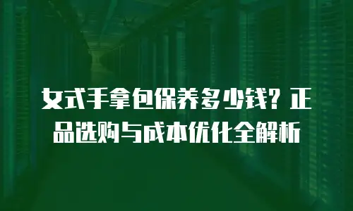 女式手拿包保养多少钱？正品选购与成本优化全解析