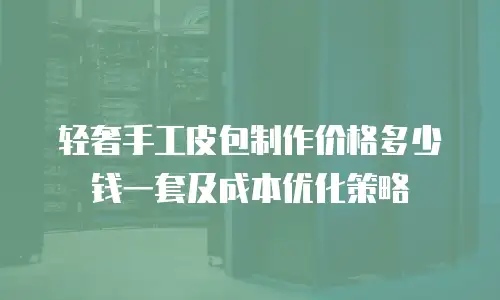 轻奢手工皮包制作价格多少钱一套及成本优化策略