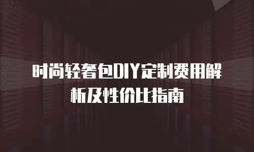 时尚轻奢包DIY定制费用解析及性价比指南