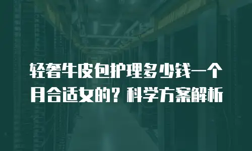 轻奢牛皮包护理多少钱一个月合适女的？科学方案解析