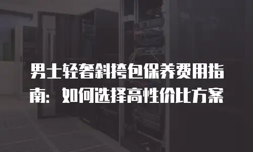 男士轻奢斜挎包保养费用指南：如何选择高性价比方案