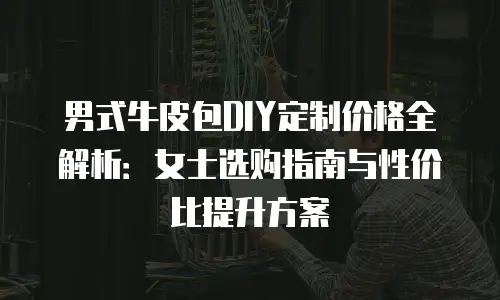 男式牛皮包DIY定制价格全解析：女士选购指南与性价比提升方案