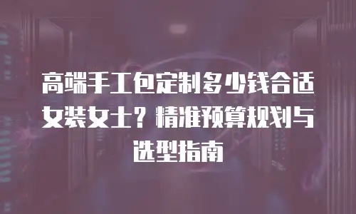 高端手工包定制多少钱合适女装女士？精准预算规划与选型指南