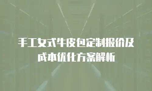 手工女式牛皮包定制报价及成本优化方案解析