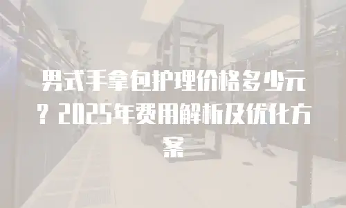 男式手拿包护理价格多少元？2025年费用解析及优化方案