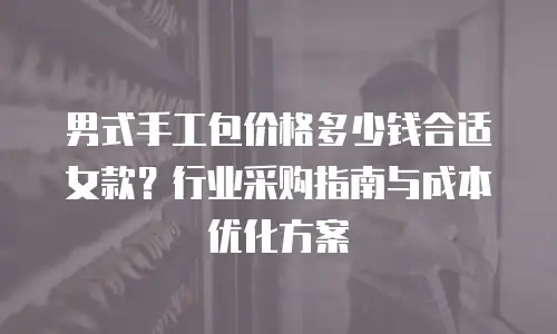 男式手工包价格多少钱合适女款？行业采购指南与成本优化方案