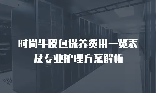 时尚牛皮包保养费用一览表及专业护理方案解析