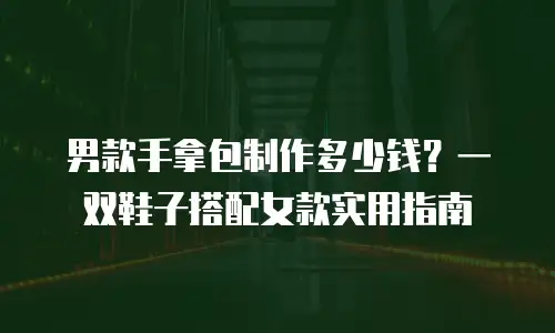 男款手拿包制作多少钱？一双鞋子搭配女款实用指南