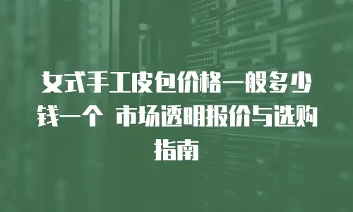 女式手工皮包价格一般多少钱一个 市场透明报价与选购指南