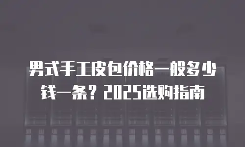 男式手工皮包价格一般多少钱一条？2025选购指南