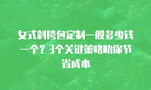 女式斜挎包定制一般多少钱一个？3个关键策略助你节省成本
