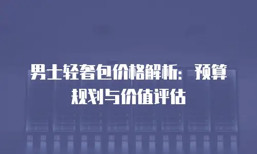 男士轻奢包价格解析：预算规划与价值评估
