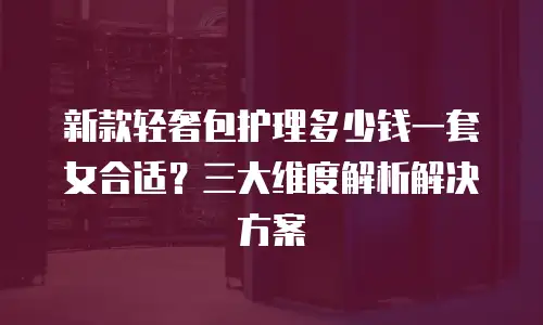 新款轻奢包护理多少钱一套女合适？三大维度解析解决方案