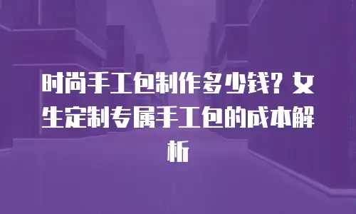 时尚手工包制作多少钱？女生定制专属手工包的成本解析
