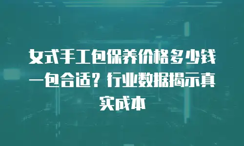 女式手工包保养价格多少钱一包合适？行业数据揭示真实成本
