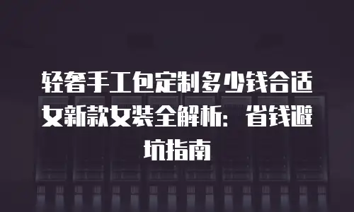 轻奢手工包定制多少钱合适女新款女装全解析：省钱避坑指南
