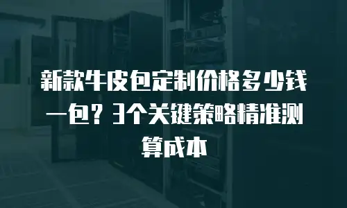 新款牛皮包定制价格多少钱一包？3个关键策略精准测算成本