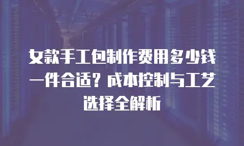 女款手工包制作费用多少钱一件合适？成本控制与工艺选择全解析