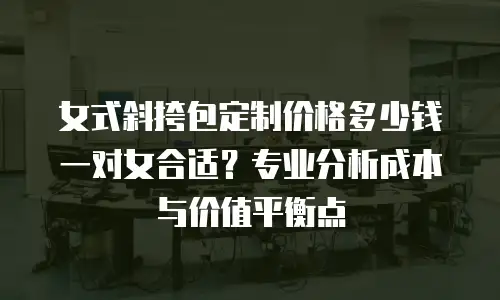 女式斜挎包定制价格多少钱一对女合适？专业分析成本与价值平衡点