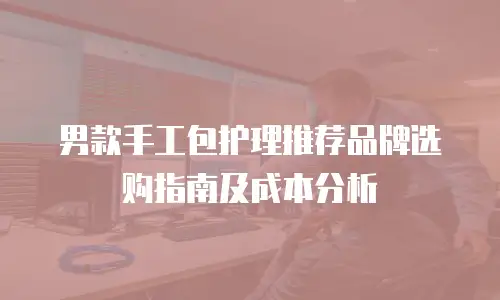 男款手工包护理推荐品牌选购指南及成本分析