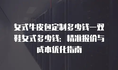 女式牛皮包定制多少钱一双鞋女式多少钱：精准报价与成本优化指南