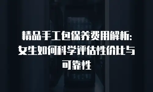精品手工包保养费用解析：女生如何科学评估性价比与可靠性