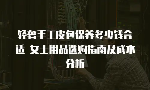 轻奢手工皮包保养多少钱合适 女士用品选购指南及成本分析