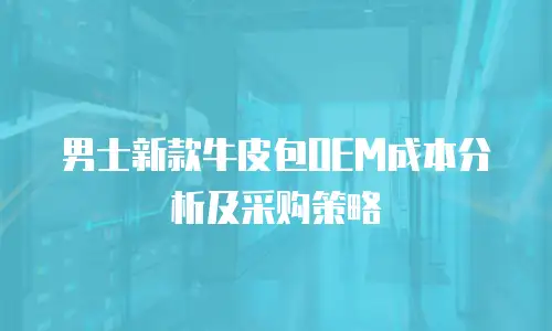 男士新款牛皮包OEM成本分析及采购策略