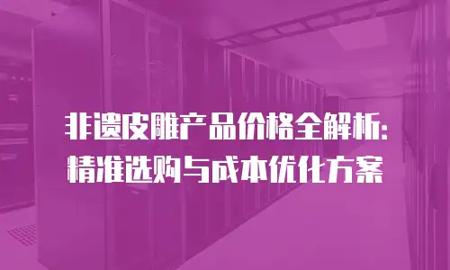 非遗皮雕产品价格全解析：精准选购与成本优化方案
