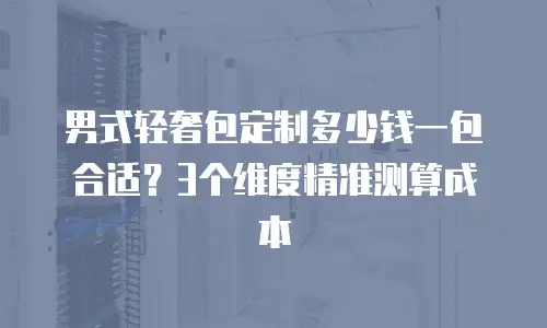 男式轻奢包定制多少钱一包合适？3个维度精准测算成本