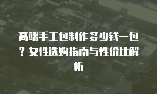 高端手工包制作多少钱一包？女性选购指南与性价比解析