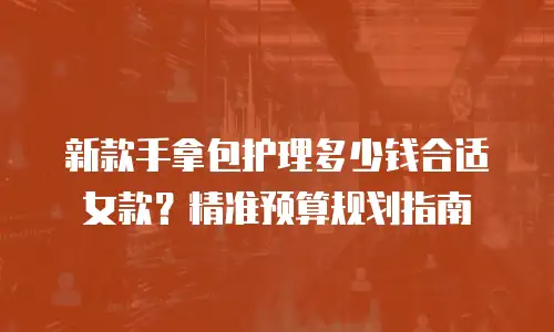 新款手拿包护理多少钱合适女款？精准预算规划指南