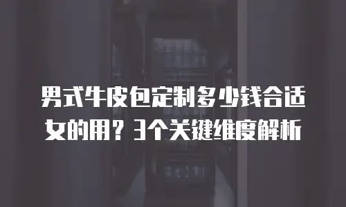 男式牛皮包定制多少钱合适女的用？3个关键维度解析