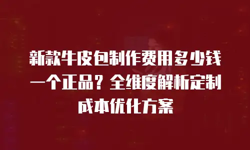 新款牛皮包制作费用多少钱一个正品？全维度解析定制成本优化方案