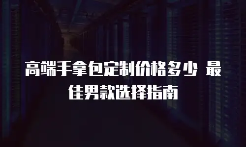 高端手拿包定制价格多少 最佳男款选择指南