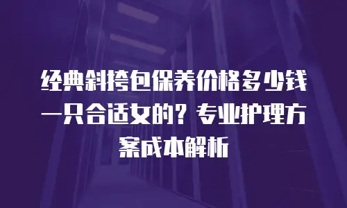 经典斜挎包保养价格多少钱一只合适女的？专业护理方案成本解析