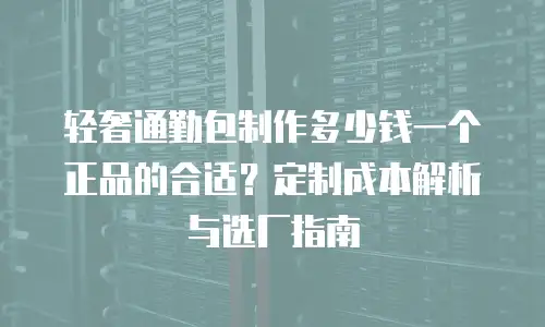 轻奢通勤包制作多少钱一个正品的合适？定制成本解析与选厂指南
