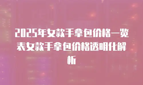 2025年女款手拿包价格一览表女款手拿包价格透明化解析