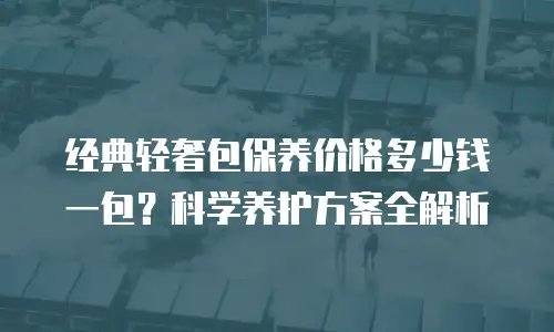 经典轻奢包保养价格多少钱一包？科学养护方案全解析