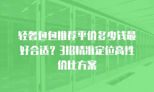 轻奢包包推荐平价多少钱最好合适？3招精准定位高性价比方案