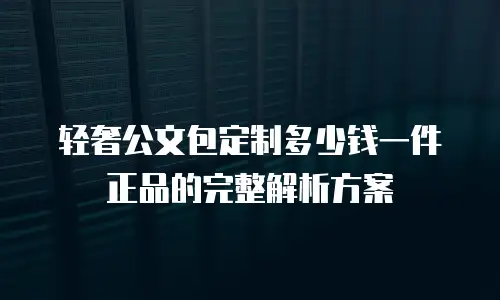 轻奢公文包定制多少钱一件正品的完整解析方案
