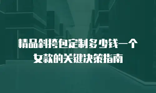 精品斜挎包定制多少钱一个女款的关键决策指南