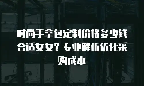 时尚手拿包定制价格多少钱合适女女？专业解析优化采购成本