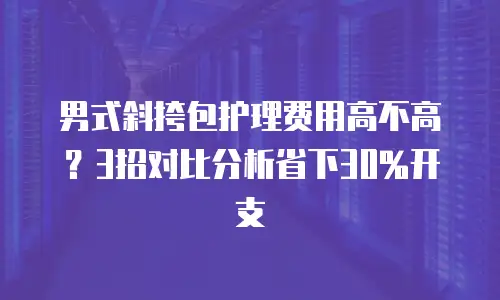男式斜挎包护理费用高不高？3招对比分析省下30%开支