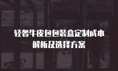轻奢牛皮包包装盒定制成本解析及选择方案