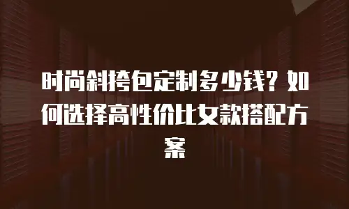时尚斜挎包定制多少钱？如何选择高性价比女款搭配方案