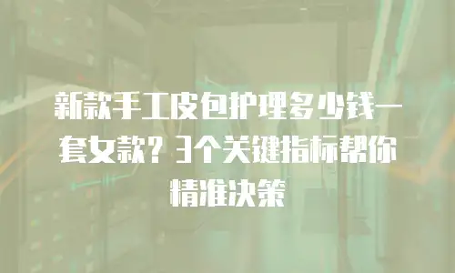 新款手工皮包护理多少钱一套女款？3个关键指标帮你精准决策