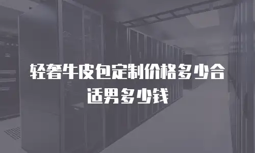 轻奢牛皮包定制价格多少合适男多少钱