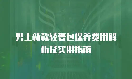 男士新款轻奢包保养费用解析及实用指南